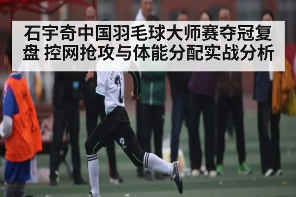 石宇奇中国羽毛球大师赛夺冠复盘 控网抢攻与体能分配实战分析